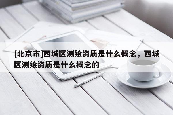 [北京市]西城區(qū)測(cè)繪資質(zhì)是什么概念，西城區(qū)測(cè)繪資質(zhì)是什么概念的