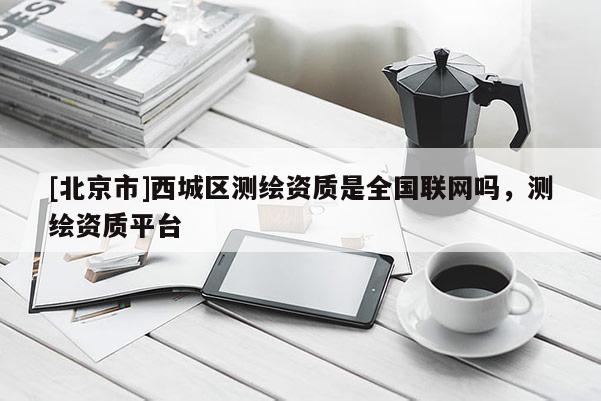 [北京市]西城區(qū)測繪資質(zhì)是全國聯(lián)網(wǎng)嗎，測繪資質(zhì)平臺