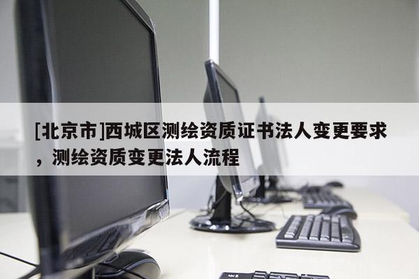[北京市]西城區(qū)測(cè)繪資質(zhì)證書法人變更要求，測(cè)繪資質(zhì)變更法人流程