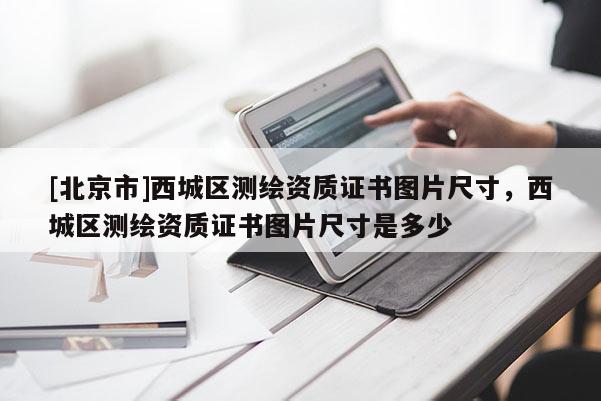 [北京市]西城區(qū)測繪資質(zhì)證書圖片尺寸，西城區(qū)測繪資質(zhì)證書圖片尺寸是多少