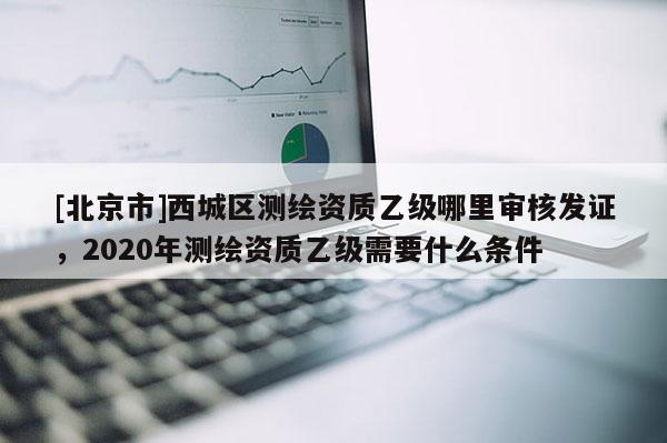 [北京市]西城區(qū)測(cè)繪資質(zhì)乙級(jí)哪里審核發(fā)證，2020年測(cè)繪資質(zhì)乙級(jí)需要什么條件