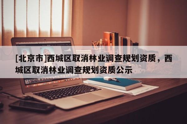 [北京市]西城區(qū)取消林業(yè)調(diào)查規(guī)劃資質(zhì)，西城區(qū)取消林業(yè)調(diào)查規(guī)劃資質(zhì)公示
