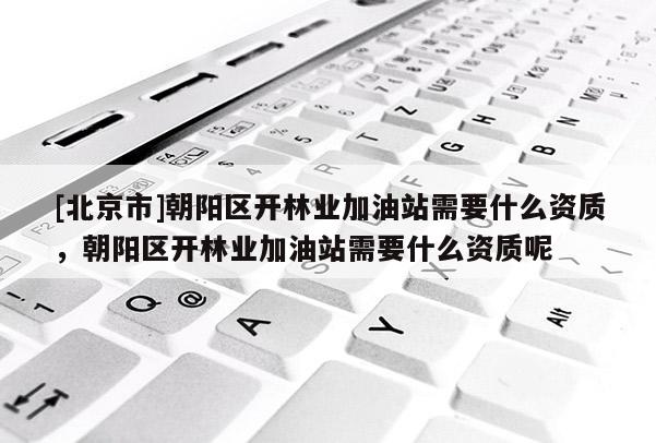 [北京市]朝陽區(qū)開林業(yè)加油站需要什么資質(zhì)，朝陽區(qū)開林業(yè)加油站需要什么資質(zhì)呢