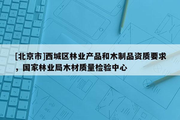 [北京市]西城區(qū)林業(yè)產(chǎn)品和木制品資質(zhì)要求，國家林業(yè)局木材質(zhì)量檢驗(yàn)中心
