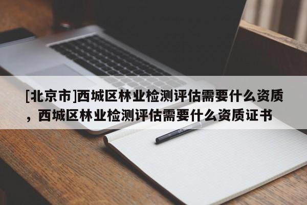 [北京市]西城區(qū)林業(yè)檢測評估需要什么資質(zhì)，西城區(qū)林業(yè)檢測評估需要什么資質(zhì)證書