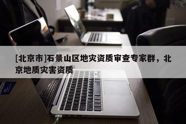 [北京市]石景山區(qū)地災(zāi)資質(zhì)審查專家群，北京地質(zhì)災(zāi)害資質(zhì)