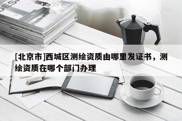 [北京市]西城區(qū)測(cè)繪資質(zhì)由哪里發(fā)證書，測(cè)繪資質(zhì)在哪個(gè)部門辦理