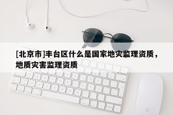 [北京市]豐臺(tái)區(qū)什么是國家地災(zāi)監(jiān)理資質(zhì)，地質(zhì)災(zāi)害監(jiān)理資質(zhì)