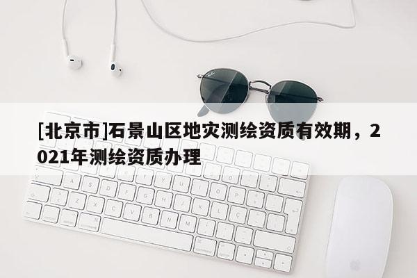 [北京市]石景山區(qū)地災(zāi)測(cè)繪資質(zhì)有效期，2021年測(cè)繪資質(zhì)辦理