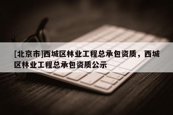 [北京市]西城區(qū)林業(yè)工程總承包資質(zhì)，西城區(qū)林業(yè)工程總承包資質(zhì)公示