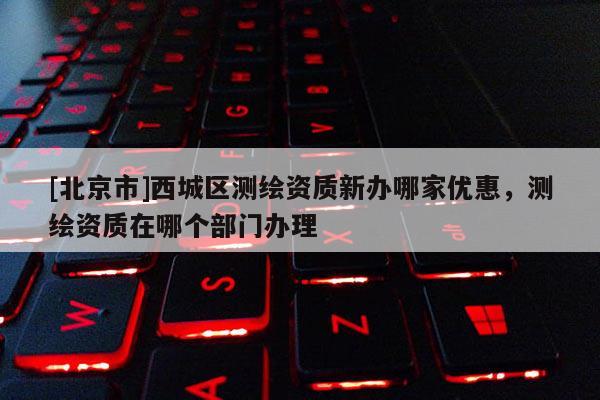 [北京市]西城區(qū)測繪資質(zhì)新辦哪家優(yōu)惠，測繪資質(zhì)在哪個部門辦理