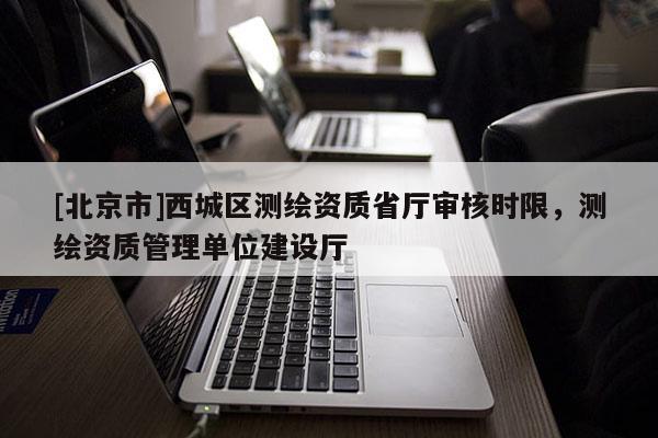 [北京市]西城區(qū)測繪資質(zhì)省廳審核時限，測繪資質(zhì)管理單位建設(shè)廳