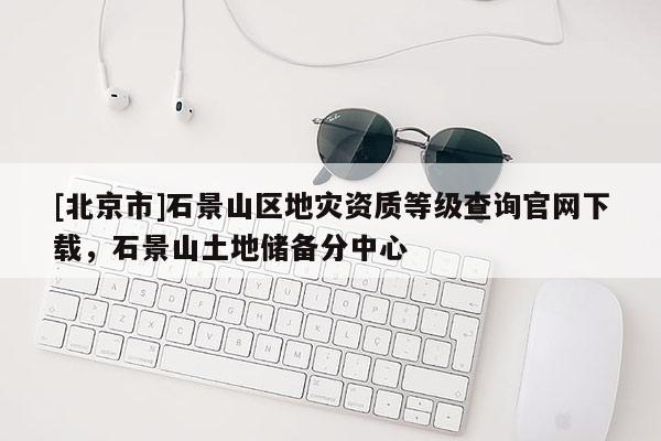 [北京市]石景山區(qū)地災(zāi)資質(zhì)等級(jí)查詢官網(wǎng)下載，石景山土地儲(chǔ)備分中心