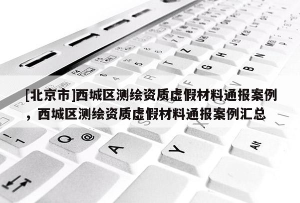 [北京市]西城區(qū)測繪資質(zhì)虛假材料通報案例，西城區(qū)測繪資質(zhì)虛假材料通報案例匯總