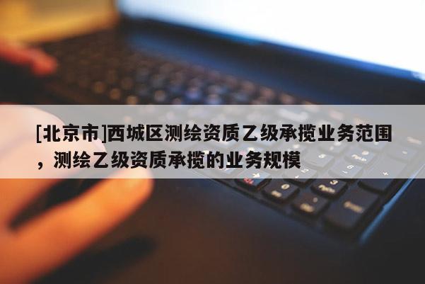 [北京市]西城區(qū)測(cè)繪資質(zhì)乙級(jí)承攬業(yè)務(wù)范圍，測(cè)繪乙級(jí)資質(zhì)承攬的業(yè)務(wù)規(guī)模