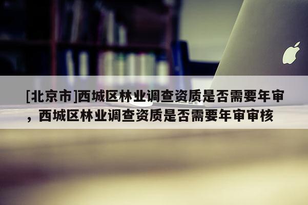 [北京市]西城區(qū)林業(yè)調(diào)查資質(zhì)是否需要年審，西城區(qū)林業(yè)調(diào)查資質(zhì)是否需要年審審核