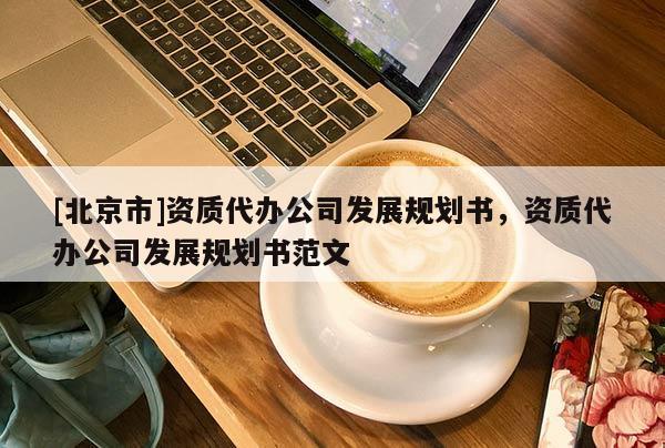 [北京市]資質(zhì)代辦公司發(fā)展規(guī)劃書，資質(zhì)代辦公司發(fā)展規(guī)劃書范文