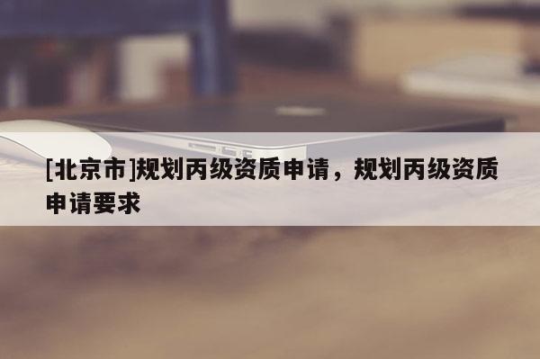 [北京市]規(guī)劃丙級資質(zhì)申請，規(guī)劃丙級資質(zhì)申請要求