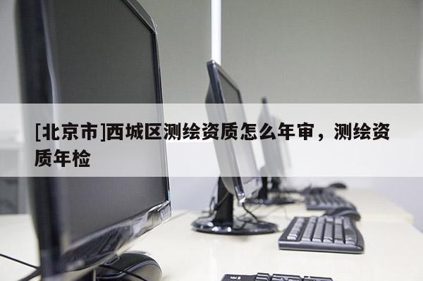 [北京市]西城區(qū)測繪資質(zhì)怎么年審，測繪資質(zhì)年檢