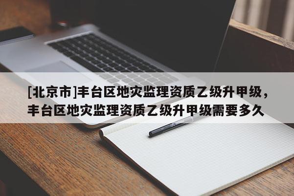 [北京市]豐臺區(qū)地災監(jiān)理資質乙級升甲級，豐臺區(qū)地災監(jiān)理資質乙級升甲級需要多久