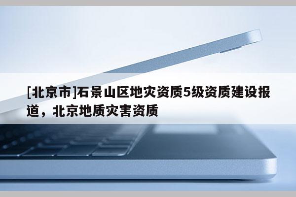 [北京市]石景山區(qū)地災資質5級資質建設報道，北京地質災害資質