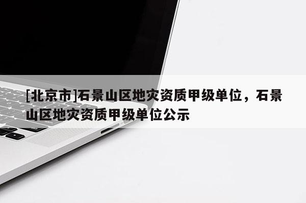 [北京市]石景山區(qū)地災資質甲級單位，石景山區(qū)地災資質甲級單位公示