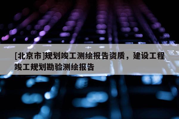 [北京市]規(guī)劃竣工測繪報告資質(zhì)，建設(shè)工程竣工規(guī)劃勘驗測繪報告