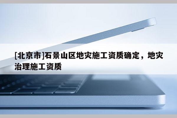 [北京市]石景山區(qū)地災施工資質(zhì)確定，地災治理施工資質(zhì)