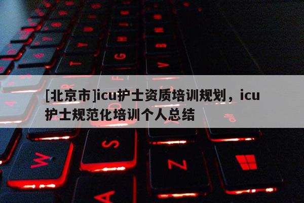[北京市]icu護(hù)士資質(zhì)培訓(xùn)規(guī)劃，icu護(hù)士規(guī)范化培訓(xùn)個人總結(jié)