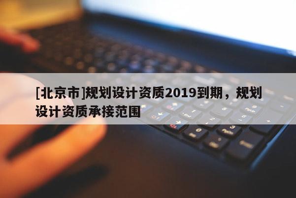 [北京市]規(guī)劃設(shè)計資質(zhì)2019到期，規(guī)劃設(shè)計資質(zhì)承接范圍