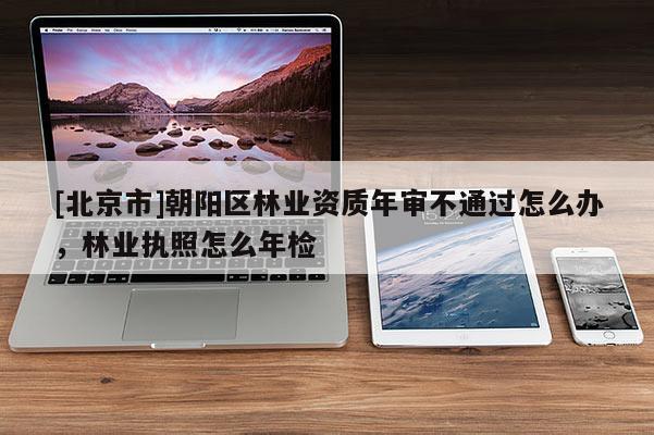 [北京市]朝陽區(qū)林業(yè)資質(zhì)年審不通過怎么辦，林業(yè)執(zhí)照怎么年檢