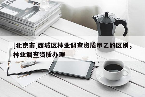 [北京市]西城區(qū)林業(yè)調(diào)查資質(zhì)甲乙的區(qū)別，林業(yè)調(diào)查資質(zhì)辦理