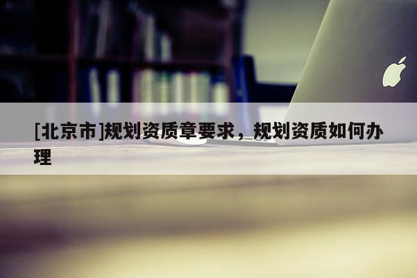 [北京市]規(guī)劃資質(zhì)章要求，規(guī)劃資質(zhì)如何辦理