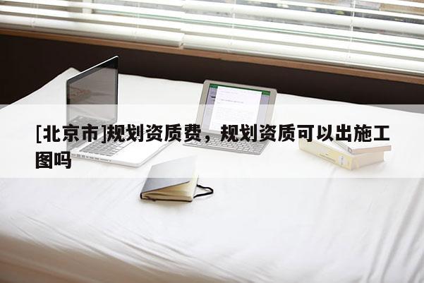 [北京市]規(guī)劃資質(zhì)費，規(guī)劃資質(zhì)可以出施工圖嗎