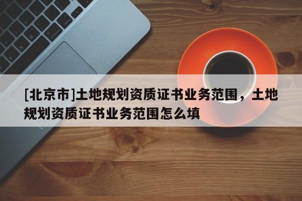 [北京市]土地規(guī)劃資質(zhì)證書業(yè)務(wù)范圍，土地規(guī)劃資質(zhì)證書業(yè)務(wù)范圍怎么填