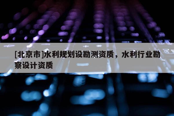 [北京市]水利規(guī)劃設勘測資質(zhì)，水利行業(yè)勘察設計資質(zhì)
