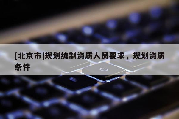 [北京市]規(guī)劃編制資質(zhì)人員要求，規(guī)劃資質(zhì)條件