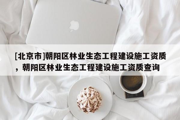[北京市]朝陽(yáng)區(qū)林業(yè)生態(tài)工程建設(shè)施工資質(zhì)，朝陽(yáng)區(qū)林業(yè)生態(tài)工程建設(shè)施工資質(zhì)查詢(xún)