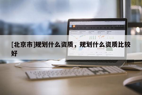 [北京市]規(guī)劃什么資質(zhì)，規(guī)劃什么資質(zhì)比較好