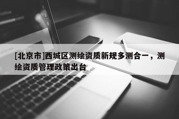 [北京市]西城區(qū)測繪資質(zhì)新規(guī)多測合一，測繪資質(zhì)管理政策出臺