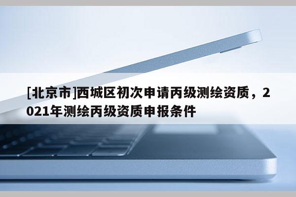 [北京市]西城區(qū)初次申請丙級測繪資質(zhì)，2021年測繪丙級資質(zhì)申報條件