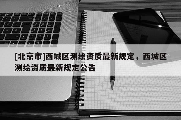 [北京市]西城區(qū)測繪資質(zhì)最新規(guī)定，西城區(qū)測繪資質(zhì)最新規(guī)定公告