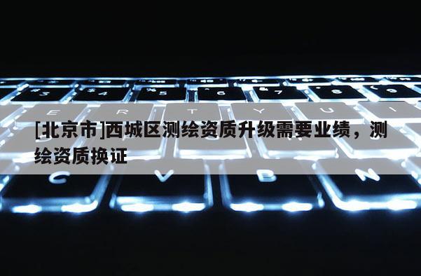 [北京市]西城區(qū)測(cè)繪資質(zhì)升級(jí)需要業(yè)績(jī)，測(cè)繪資質(zhì)換證