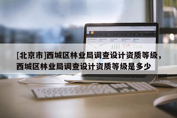 [北京市]西城區(qū)林業(yè)局調(diào)查設(shè)計資質(zhì)等級，西城區(qū)林業(yè)局調(diào)查設(shè)計資質(zhì)等級是多少