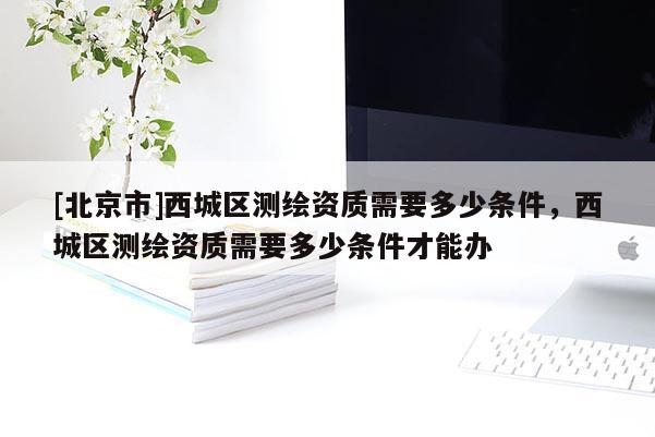 [北京市]西城區(qū)測(cè)繪資質(zhì)需要多少條件，西城區(qū)測(cè)繪資質(zhì)需要多少條件才能辦