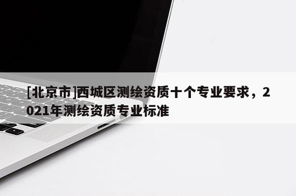 [北京市]西城區(qū)測(cè)繪資質(zhì)十個(gè)專業(yè)要求，2021年測(cè)繪資質(zhì)專業(yè)標(biāo)準(zhǔn)
