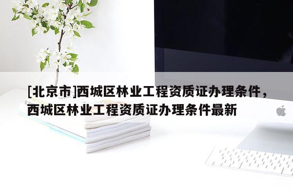 [北京市]西城區(qū)林業(yè)工程資質證辦理條件，西城區(qū)林業(yè)工程資質證辦理條件最新
