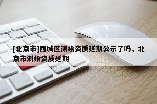 [北京市]西城區(qū)測繪資質延期公示了嗎，北京市測繪資質延期