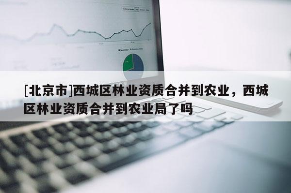 [北京市]西城區(qū)林業(yè)資質合并到農業(yè)，西城區(qū)林業(yè)資質合并到農業(yè)局了嗎