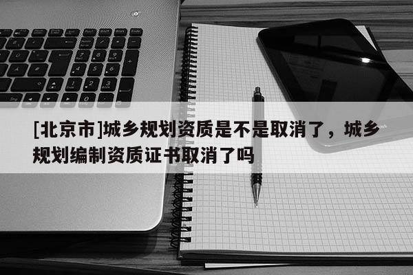 [北京市]城鄉(xiāng)規(guī)劃資質(zhì)是不是取消了，城鄉(xiāng)規(guī)劃編制資質(zhì)證書取消了嗎